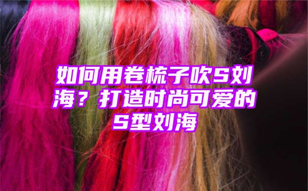 如何用卷梳子吹S刘海？打造时尚可爱的S型刘海