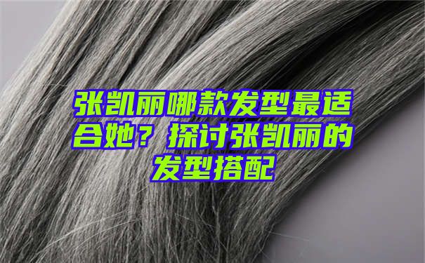 张凯丽哪款发型最适合她？探讨张凯丽的发型搭配