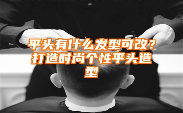 平头有什么发型可改？打造时尚个性平头造型