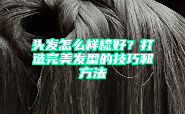 头发怎么样梳好？打造完美发型的技巧和方法