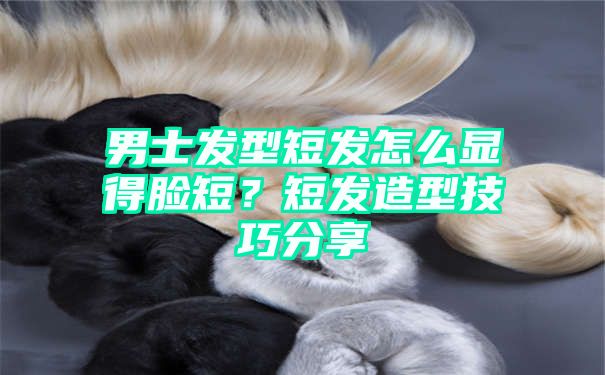 男士发型短发怎么显得脸短？短发造型技巧分享