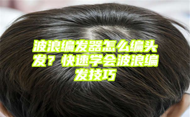 波浪编发器怎么编头发？快速学会波浪编发技巧