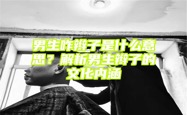 男生咋辫子是什么意思？解析男生辫子的文化内涵