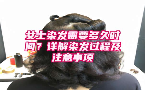 女士染发需要多久时间？详解染发过程及注意事项