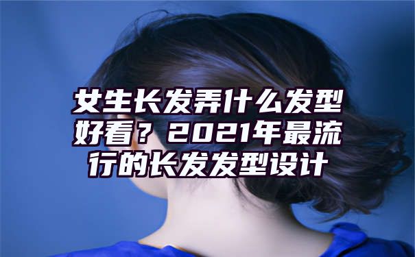 女生长发弄什么发型好看？2021年最流行的长发发型设计