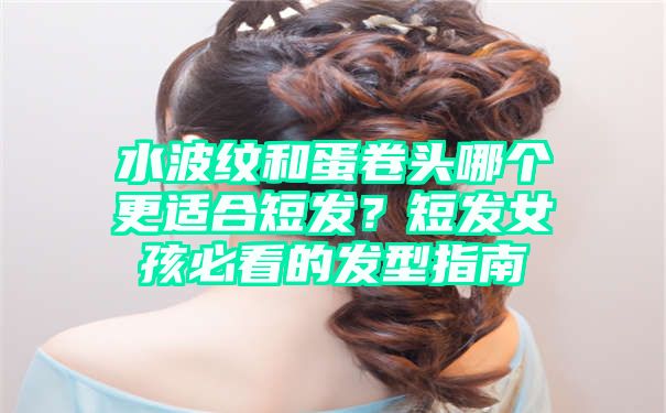 水波纹和蛋卷头哪个更适合短发？短发女孩必看的发型指南