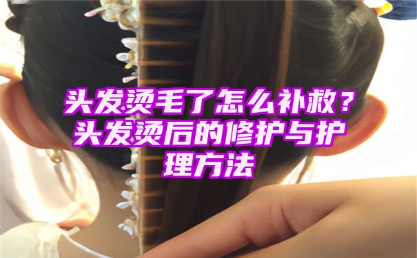 头发烫毛了怎么补救？头发烫后的修护与护理方法