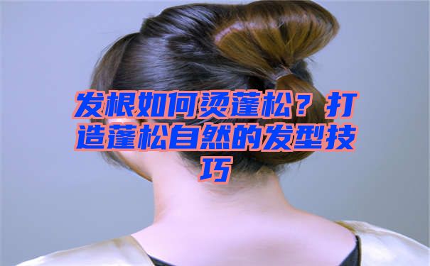 发根如何烫蓬松？打造蓬松自然的发型技巧