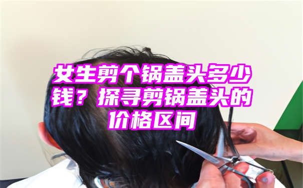 女生剪个锅盖头多少钱？探寻剪锅盖头的价格区间