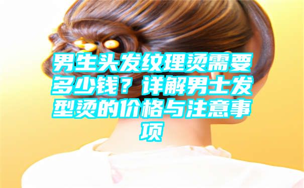 男生头发纹理烫需要多少钱？详解男士发型烫的价格与注意事项