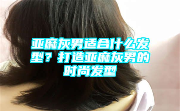 亚麻灰男适合什么发型？打造亚麻灰男的时尚发型