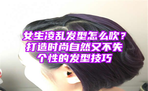 女生凌乱发型怎么吹？打造时尚自然又不失个性的发型技巧