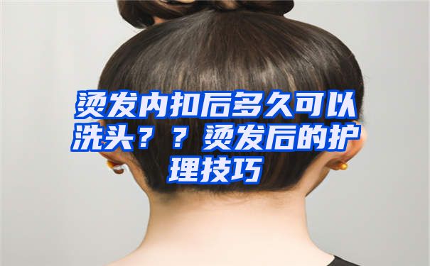 烫发内扣后多久可以洗头？？烫发后的护理技巧