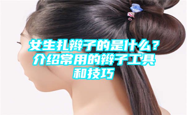 女生扎辫子的是什么？介绍常用的辫子工具和技巧