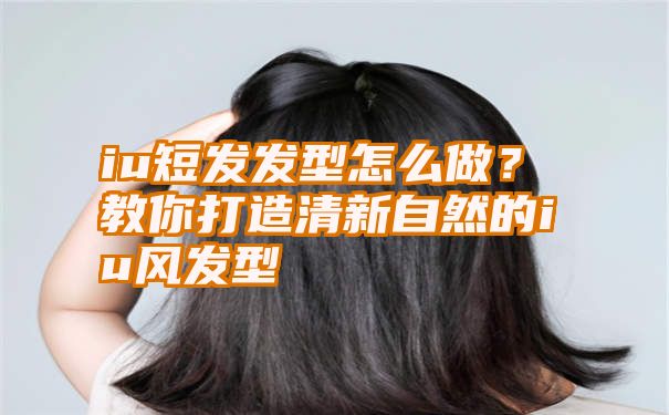 iu短发发型怎么做？教你打造清新自然的iu风发型