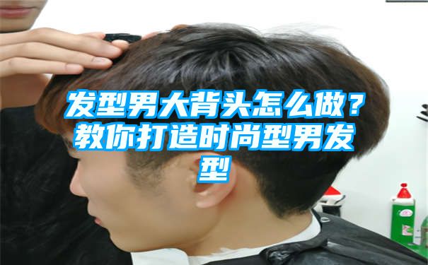 发型男大背头怎么做？教你打造时尚型男发型