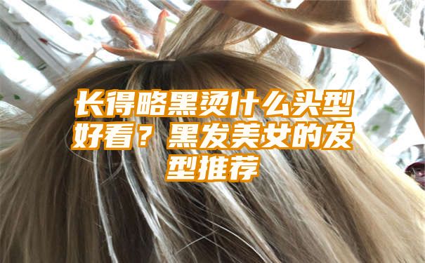 长得略黑烫什么头型好看？黑发美女的发型推荐