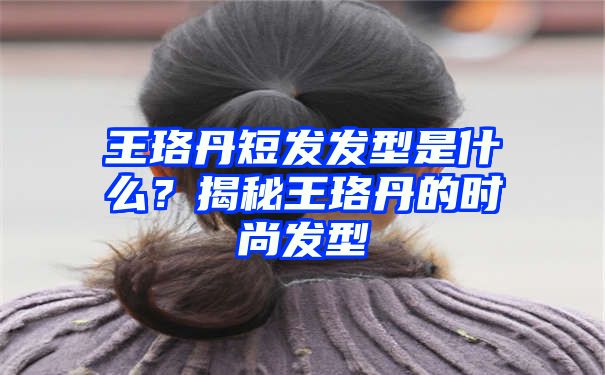 王珞丹短发发型是什么？揭秘王珞丹的时尚发型