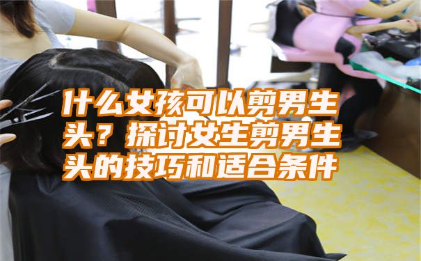 什么女孩可以剪男生头？探讨女生剪男生头的技巧和适合条件