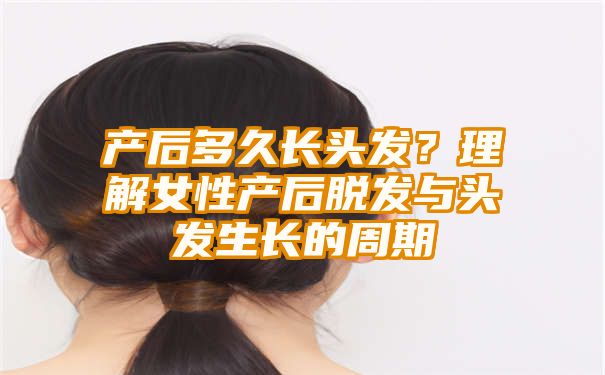 产后多久长头发？理解女性产后脱发与头发生长的周期