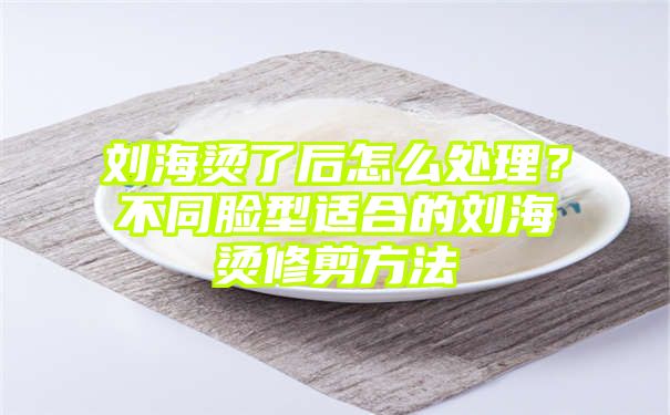 刘海烫了后怎么处理？不同脸型适合的刘海烫修剪方法