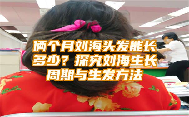 俩个月刘海头发能长多少？探究刘海生长周期与生发方法