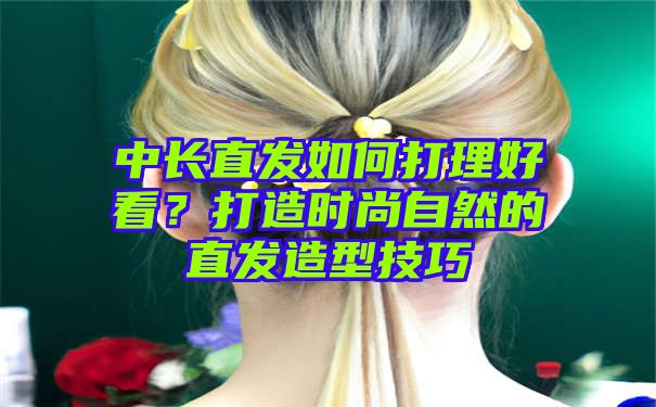 中长直发如何打理好看？打造时尚自然的直发造型技巧