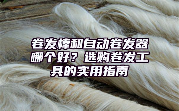 卷发棒和自动卷发器哪个好？选购卷发工具的实用指南