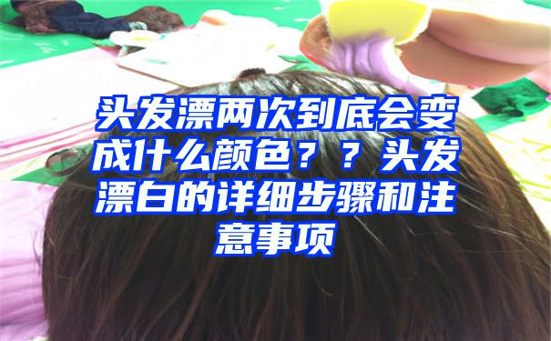 头发漂两次到底会变成什么颜色？？头发漂白的详细步骤和注意事项