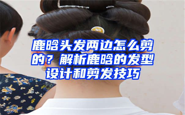 鹿晗头发两边怎么剪的？解析鹿晗的发型设计和剪发技巧