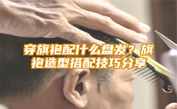 穿旗袍配什么盘发？旗袍造型搭配技巧分享