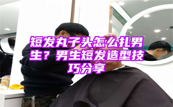 短发丸子头怎么扎男生？男生短发造型技巧分享