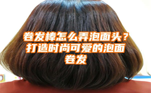 卷发棒怎么弄泡面头？打造时尚可爱的泡面卷发