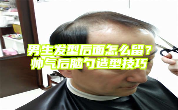 男生发型后面怎么留？帅气后脑勺造型技巧