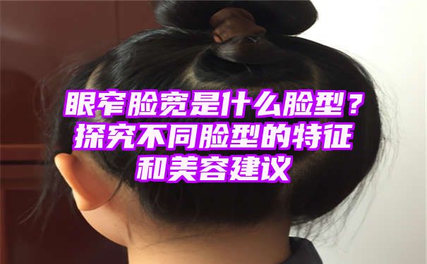 眼窄脸宽是什么脸型？探究不同脸型的特征和美容建议