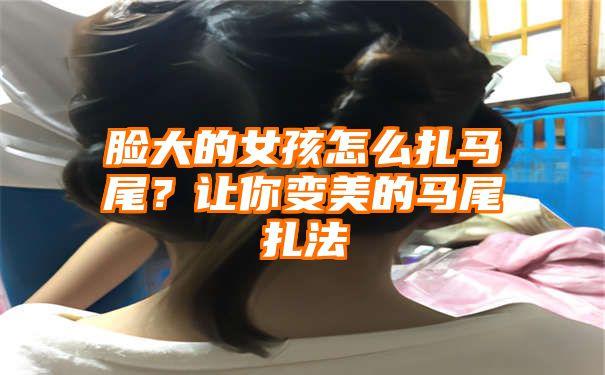 脸大的女孩怎么扎马尾？让你变美的马尾扎法