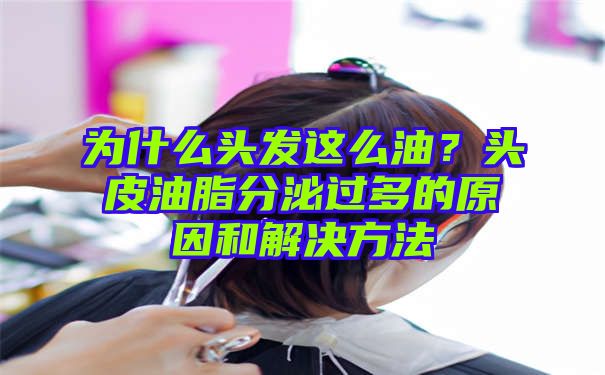 为什么头发这么油？头皮油脂分泌过多的原因和解决方法