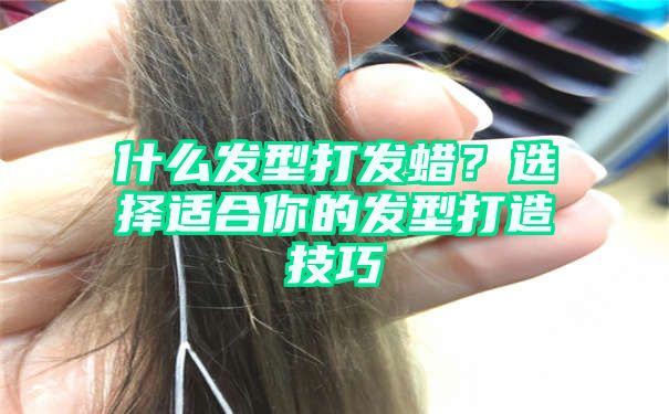 什么发型打发蜡？选择适合你的发型打造技巧