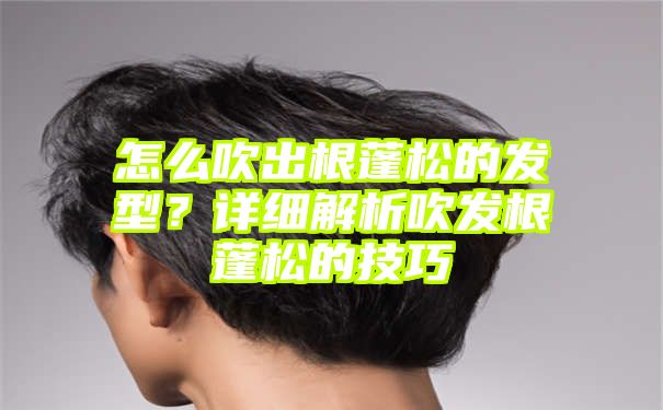 怎么吹出根蓬松的发型？详细解析吹发根蓬松的技巧