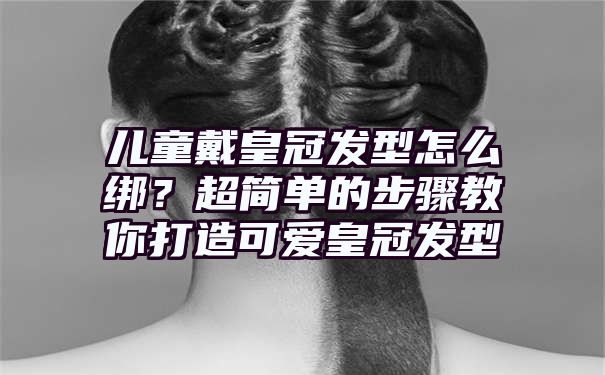 儿童戴皇冠发型怎么绑？超简单的步骤教你打造可爱皇冠发型