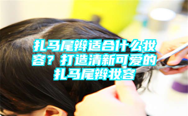 扎马尾辫适合什么妆容？打造清新可爱的扎马尾辫妆容