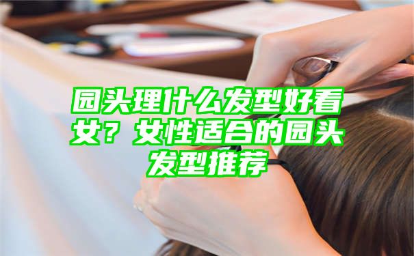 园头理什么发型好看女？女性适合的园头发型推荐