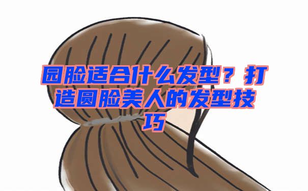 园脸适合什么发型？打造圆脸美人的发型技巧