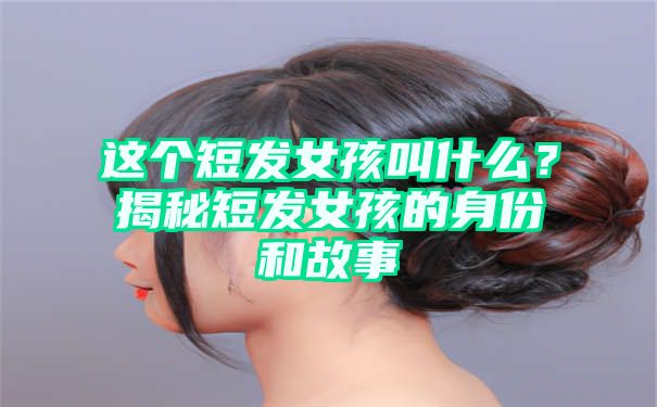 这个短发女孩叫什么？揭秘短发女孩的身份和故事