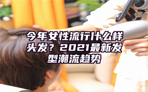 今年女性流行什么样头发？2021最新发型潮流趋势