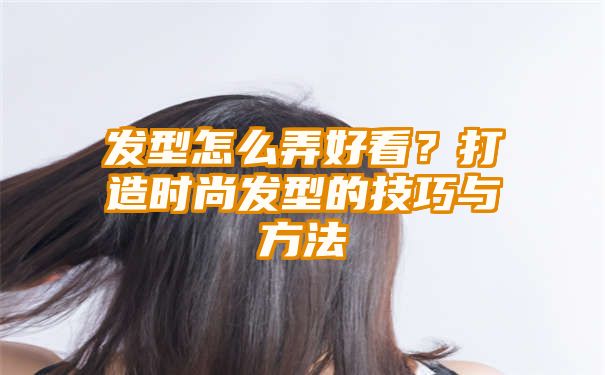 发型怎么弄好看？打造时尚发型的技巧与方法