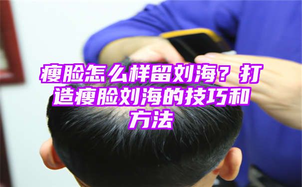 瘦脸怎么样留刘海？打造瘦脸刘海的技巧和方法