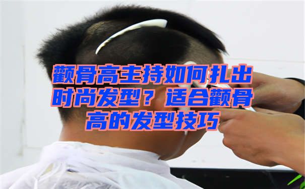 颧骨高主持如何扎出时尚发型？适合颧骨高的发型技巧