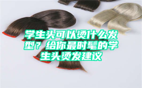 学生头可以烫什么发型？给你最时髦的学生头烫发建议