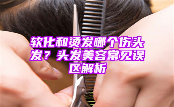 软化和烫发哪个伤头发？头发美容常见误区解析